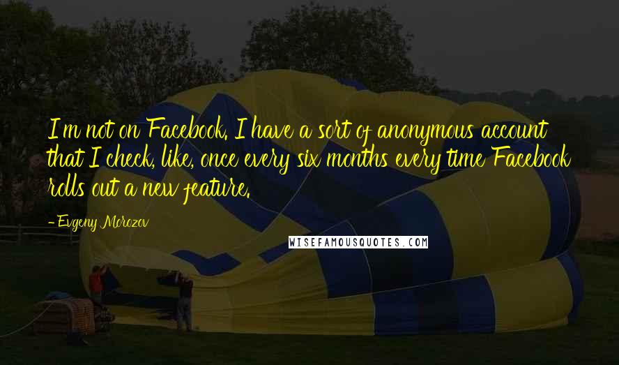 Evgeny Morozov quotes: I'm not on Facebook. I have a sort of anonymous account that I check, like, once every six months every time Facebook rolls out a new feature.