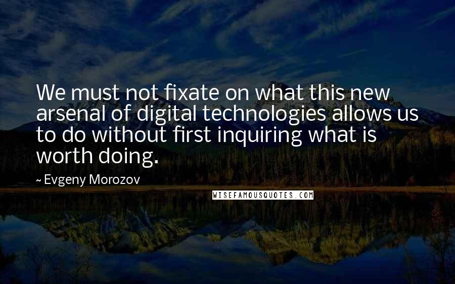 Evgeny Morozov quotes: We must not fixate on what this new arsenal of digital technologies allows us to do without first inquiring what is worth doing.