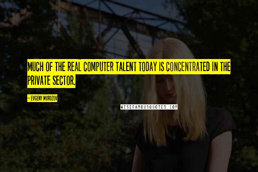 Evgeny Morozov quotes: Much of the real computer talent today is concentrated in the private sector.