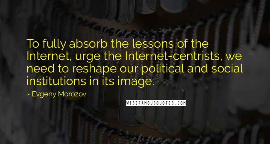 Evgeny Morozov quotes: To fully absorb the lessons of the Internet, urge the Internet-centrists, we need to reshape our political and social institutions in its image.