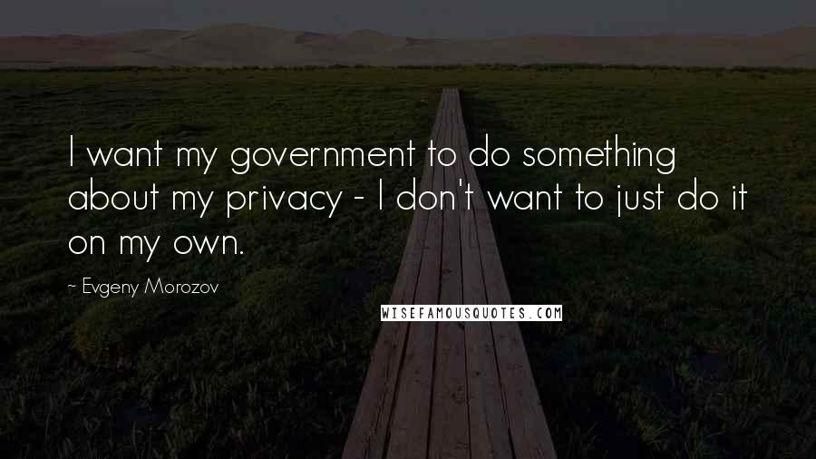 Evgeny Morozov quotes: I want my government to do something about my privacy - I don't want to just do it on my own.