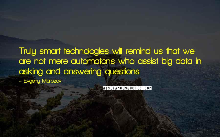 Evgeny Morozov quotes: Truly smart technologies will remind us that we are not mere automatons who assist big data in asking and answering questions.