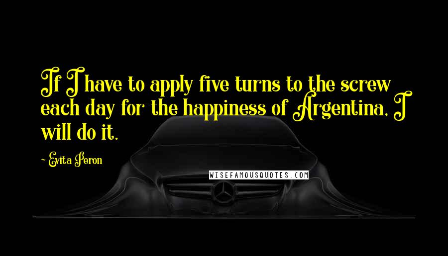 Evita Peron quotes: If I have to apply five turns to the screw each day for the happiness of Argentina, I will do it.