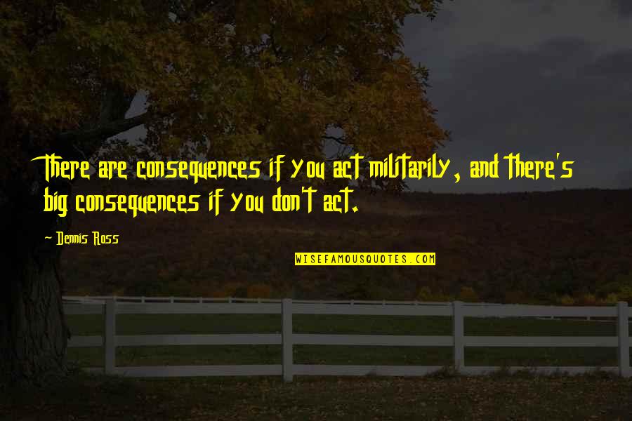 Evlen Quotes By Dennis Ross: There are consequences if you act militarily, and Evlen Quotes By Dennis Ross: There are consequences if you act militarily, and