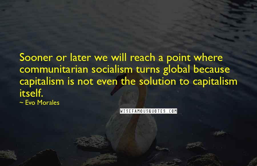Evo Morales quotes: Sooner or later we will reach a point where communitarian socialism turns global because capitalism is not even the solution to capitalism itself. Evo Morales quotes: Sooner or later we will reach a point where communitarian socialism turns global because capitalism is not even the solution to capitalism itself.