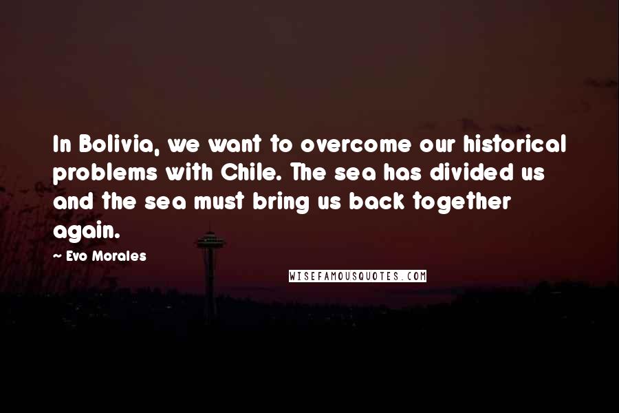 Evo Morales quotes: In Bolivia, we want to overcome our historical problems with Chile. The sea has divided us and the sea must bring us back together again.