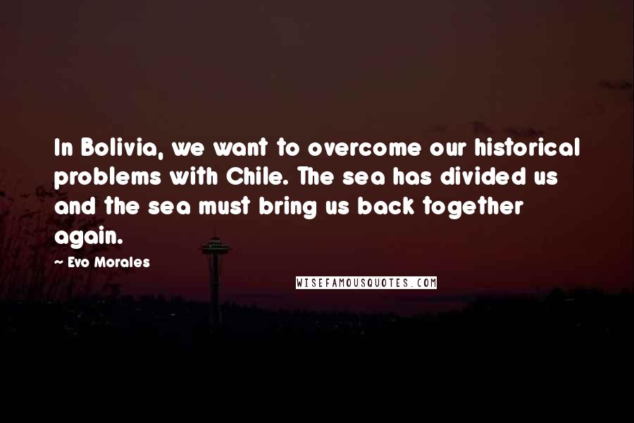 Evo Morales quotes: In Bolivia, we want to overcome our historical problems with Chile. The sea has divided us and the sea must bring us back together again. Evo Morales quotes: In Bolivia, we want to overcome our historical problems with Chile. The sea has divided us and the sea must bring us back together again.