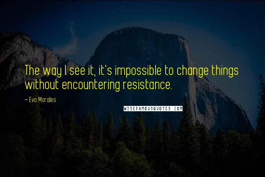 Evo Morales quotes: The way I see it, it's impossible to change things without encountering resistance.