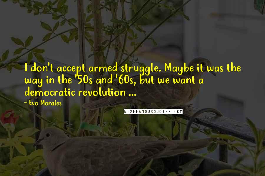 Evo Morales quotes: I don't accept armed struggle. Maybe it was the way in the '50s and '60s, but we want a democratic revolution ... Evo Morales quotes: I don't accept armed struggle. Maybe it was the way in the '50s and '60s, but we want a democratic revolution ...