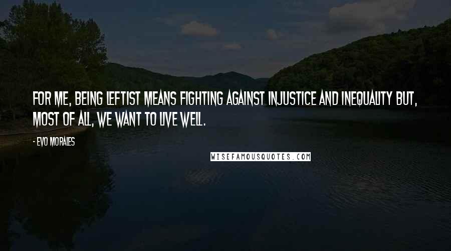 Evo Morales quotes: For me, being leftist means fighting against injustice and inequality but, most of all, we want to live well.