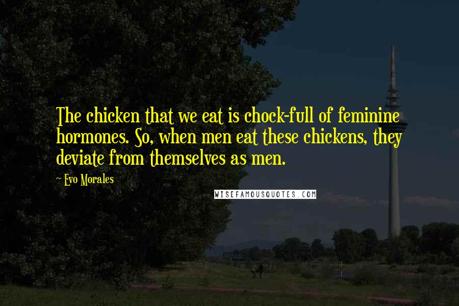 Evo Morales quotes: The chicken that we eat is chock-full of feminine hormones. So, when men eat these chickens, they deviate from themselves as men. Evo Morales quotes: The chicken that we eat is chock-full of feminine hormones. So, when men eat these chickens, they deviate from themselves as men.