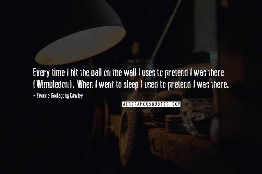 Evonne Goolagong Cawley quotes: Every time I hit the ball on the wall I uses to pretend I was there (Wimbledon). When I went to sleep I used to pretend I was there.