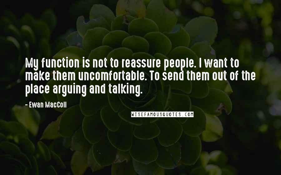 Ewan MacColl quotes: My function is not to reassure people. I want to make them uncomfortable. To send them out of the place arguing and talking. Ewan MacColl quotes: My function is not to reassure people. I want to make them uncomfortable. To send them out of the place arguing and talking.