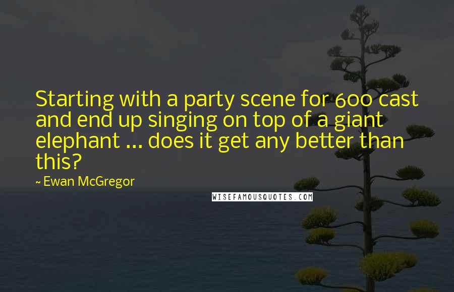Ewan McGregor quotes: Starting with a party scene for 600 cast and end up singing on top of a giant elephant ... does it get any better than this?