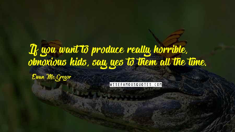 Ewan McGregor quotes: If you want to produce really horrible, obnoxious kids, say yes to them all the time.