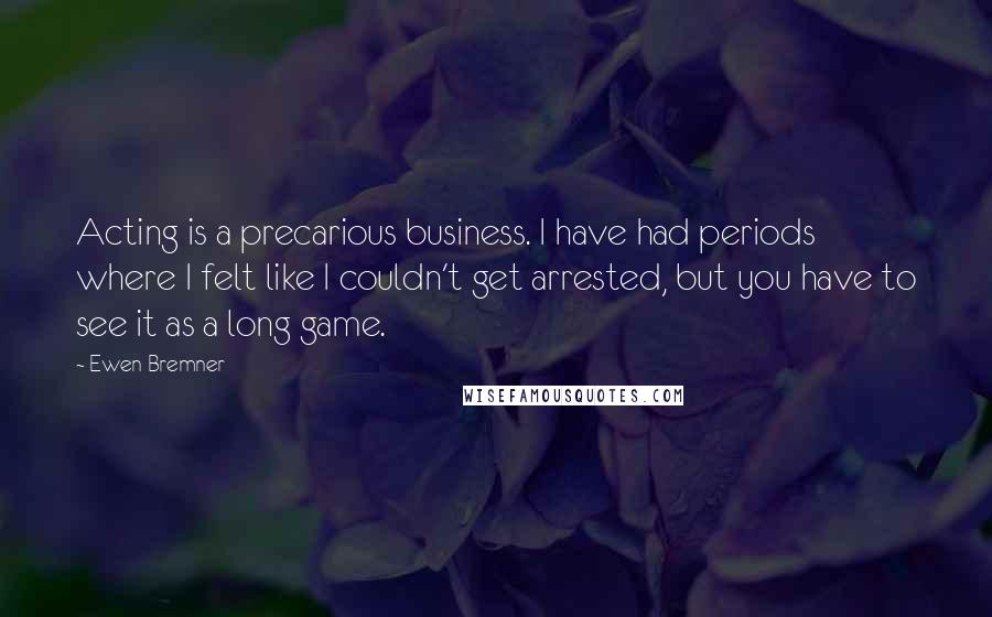Ewen Bremner quotes: Acting is a precarious business. I have had periods where I felt like I couldn't get arrested, but you have to see it as a long game. Ewen Bremner quotes: Acting is a precarious business. I have had periods where I felt like I couldn't get arrested, but you have to see it as a long game.