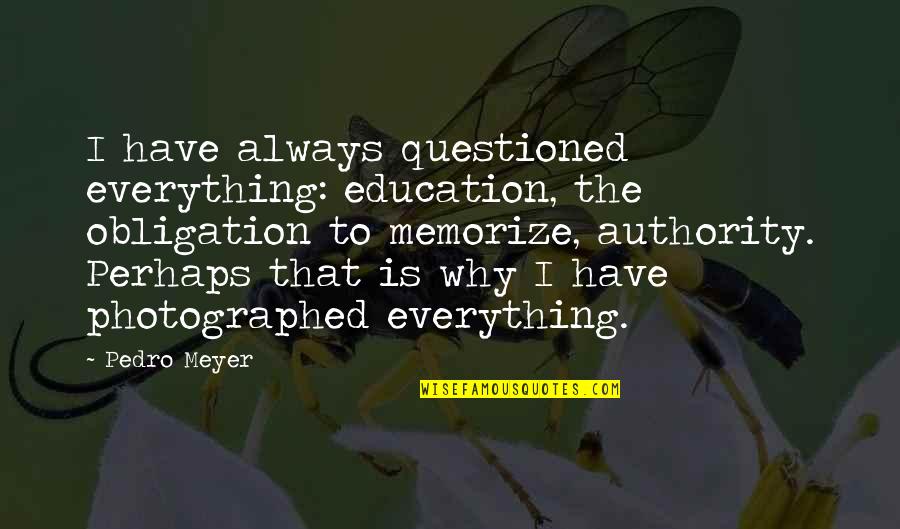 Exercemus Quotes By Pedro Meyer: I have always questioned everything: education, the obligation Exercemus Quotes By Pedro Meyer: I have always questioned everything: education, the obligation