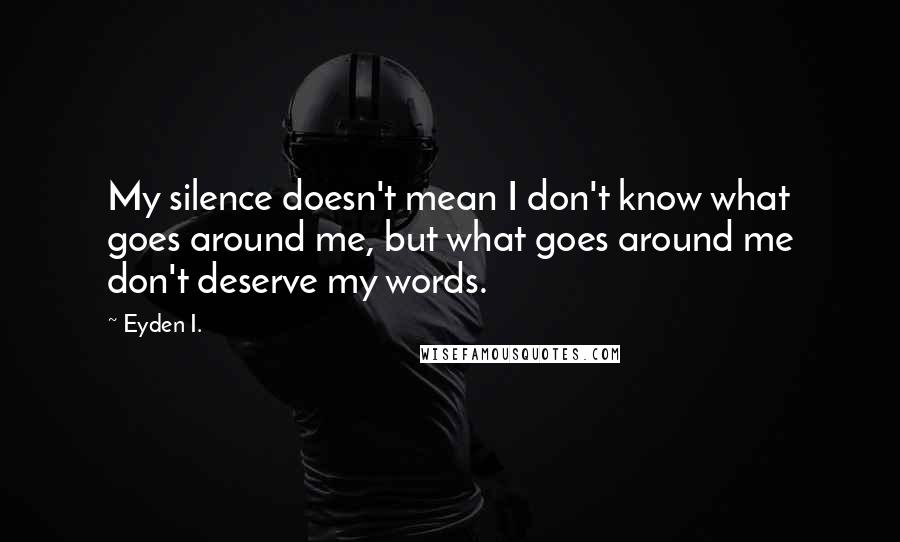 Eyden I. quotes: My silence doesn't mean I don't know what goes around me, but what goes around me don't deserve my words. Eyden I. quotes: My silence doesn't mean I don't know what goes around me, but what goes around me don't deserve my words.
