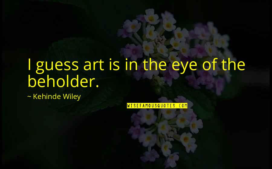 Eye And Art Quotes By Kehinde Wiley: I guess art is in the eye of