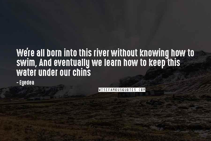 Eyedea quotes: We're all born into this river without knowing how to swim, And eventually we learn how to keep this water under our chins