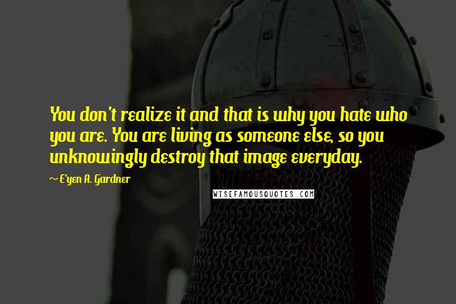 E'yen A. Gardner quotes: You don't realize it and that is why you hate who you are. You are living as someone else, so you unknowingly destroy that image everyday. E'yen A. Gardner quotes: You don't realize it and that is why you hate who you are. You are living as someone else, so you unknowingly destroy that image everyday.