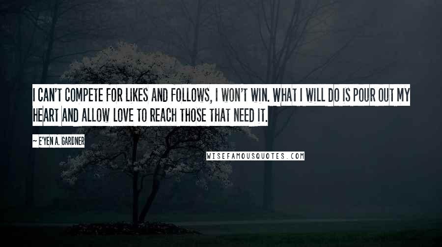 E'yen A. Gardner quotes: I can't compete for likes and follows, I won't win. What I will do is pour out my heart and allow love to reach those that need it. E'yen A. Gardner quotes: I can't compete for likes and follows, I won't win. What I will do is pour out my heart and allow love to reach those that need it.