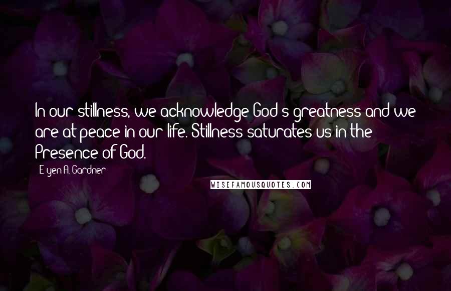 E'yen A. Gardner quotes: In our stillness, we acknowledge God's greatness and we are at peace in our life. Stillness saturates us in the Presence of God. E'yen A. Gardner quotes: In our stillness, we acknowledge God's greatness and we are at peace in our life. Stillness saturates us in the Presence of God.