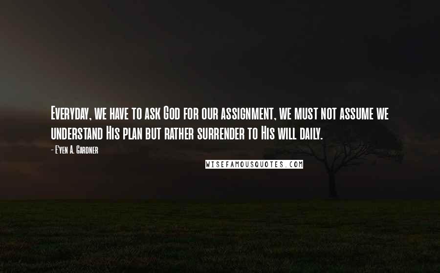 E'yen A. Gardner quotes: Everyday, we have to ask God for our assignment, we must not assume we understand His plan but rather surrender to His will daily. E'yen A. Gardner quotes: Everyday, we have to ask God for our assignment, we must not assume we understand His plan but rather surrender to His will daily.