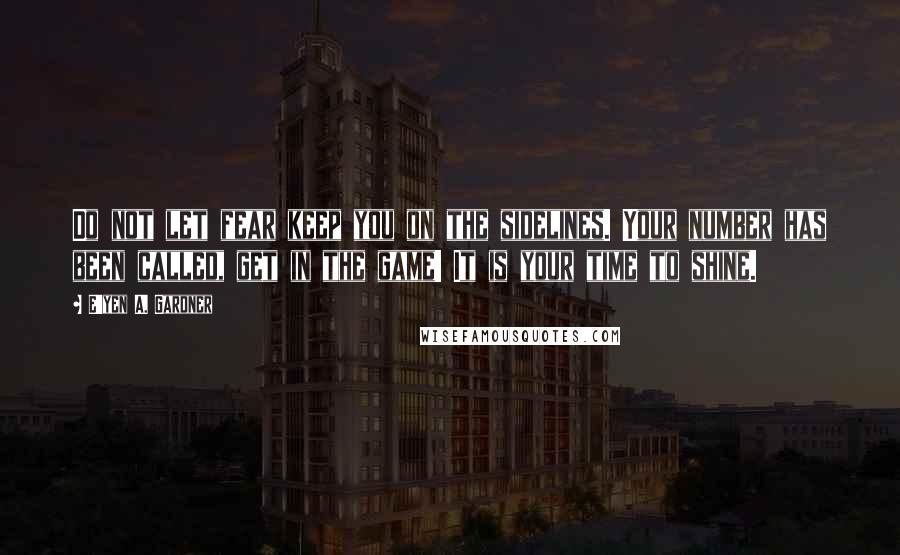 E'yen A. Gardner quotes: Do not let fear keep you on the sidelines. Your number has been called, get in the game! It is your time to shine.