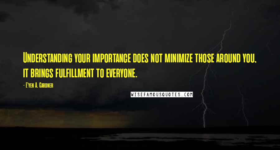 E'yen A. Gardner quotes: Understanding your importance does not minimize those around you, it brings fulfillment to everyone. E'yen A. Gardner quotes: Understanding your importance does not minimize those around you, it brings fulfillment to everyone.