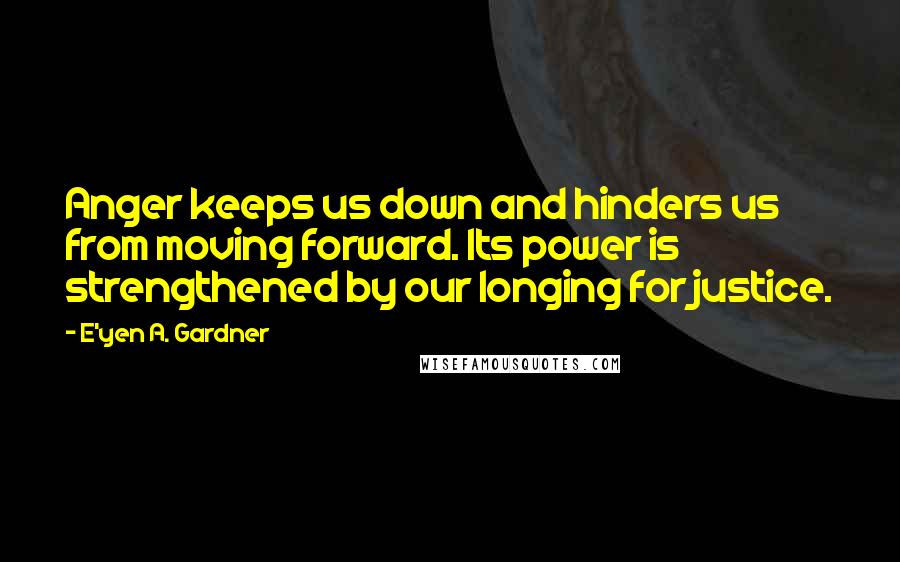 E'yen A. Gardner quotes: Anger keeps us down and hinders us from moving forward. Its power is strengthened by our longing for justice. E'yen A. Gardner quotes: Anger keeps us down and hinders us from moving forward. Its power is strengthened by our longing for justice.