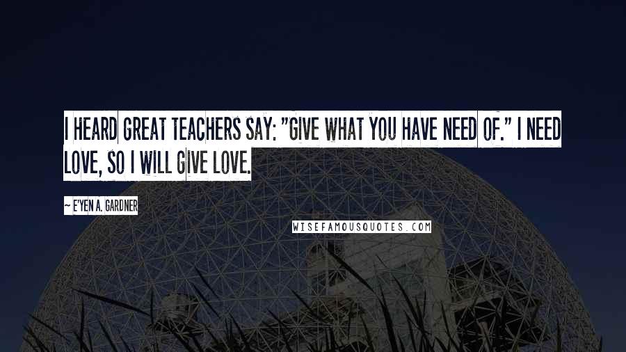 E'yen A. Gardner quotes: I heard great teachers say: "Give what you have need of." I need love, so I will give love.