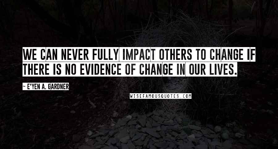 E'yen A. Gardner quotes: We can never fully impact others to change if there is no evidence of change in our lives.