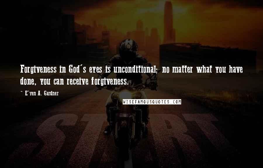 E'yen A. Gardner quotes: Forgiveness in God's eyes is unconditional; no matter what you have done, you can receive forgiveness. E'yen A. Gardner quotes: Forgiveness in God's eyes is unconditional; no matter what you have done, you can receive forgiveness.