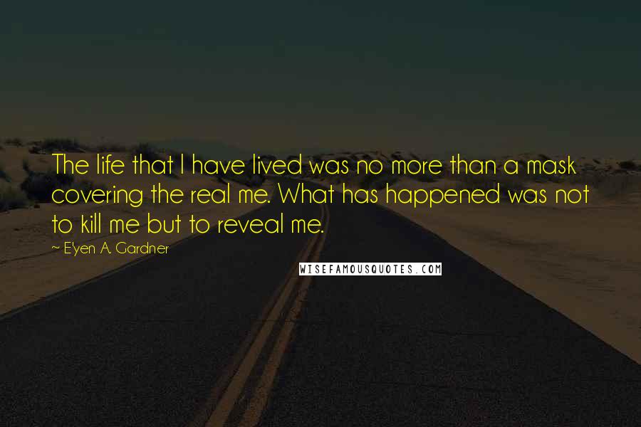 E'yen A. Gardner quotes: The life that I have lived was no more than a mask covering the real me. What has happened was not to kill me but to reveal me. E'yen A. Gardner quotes: The life that I have lived was no more than a mask covering the real me. What has happened was not to kill me but to reveal me.