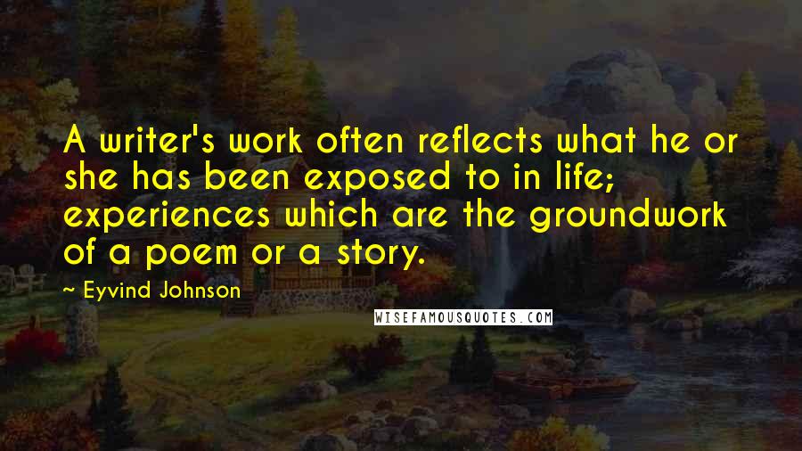 Eyvind Johnson quotes: A writer's work often reflects what he or she has been exposed to in life; experiences which are the groundwork of a poem or a story.