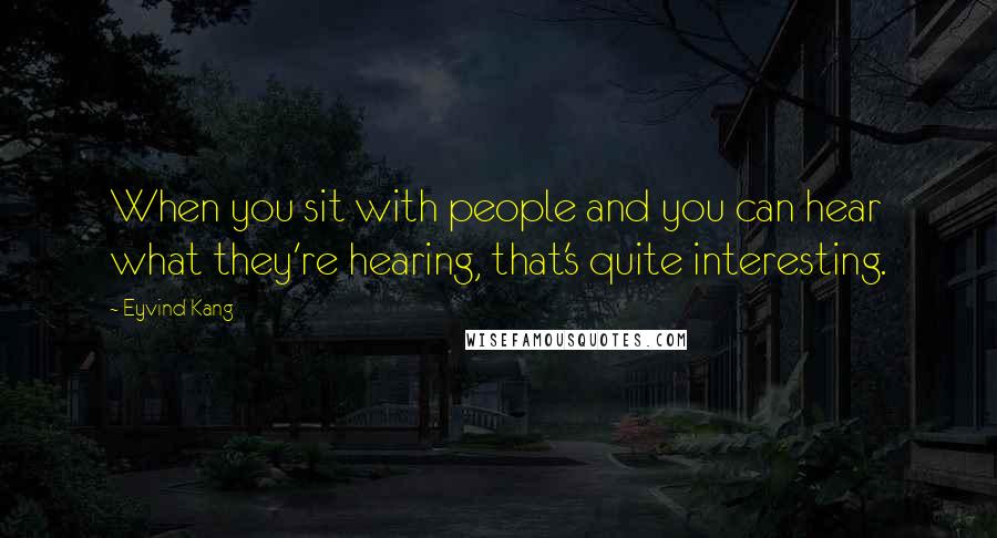 Eyvind Kang quotes: When you sit with people and you can hear what they're hearing, that's quite interesting.