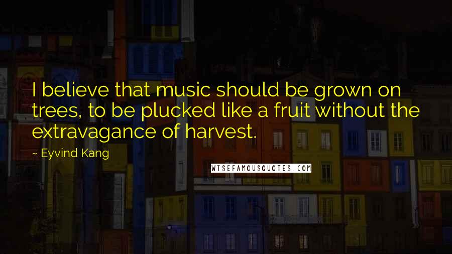 Eyvind Kang quotes: I believe that music should be grown on trees, to be plucked like a fruit without the extravagance of harvest.