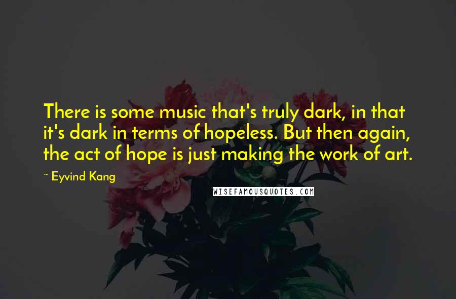 Eyvind Kang quotes: There is some music that's truly dark, in that it's dark in terms of hopeless. But then again, the act of hope is just making the work of art.