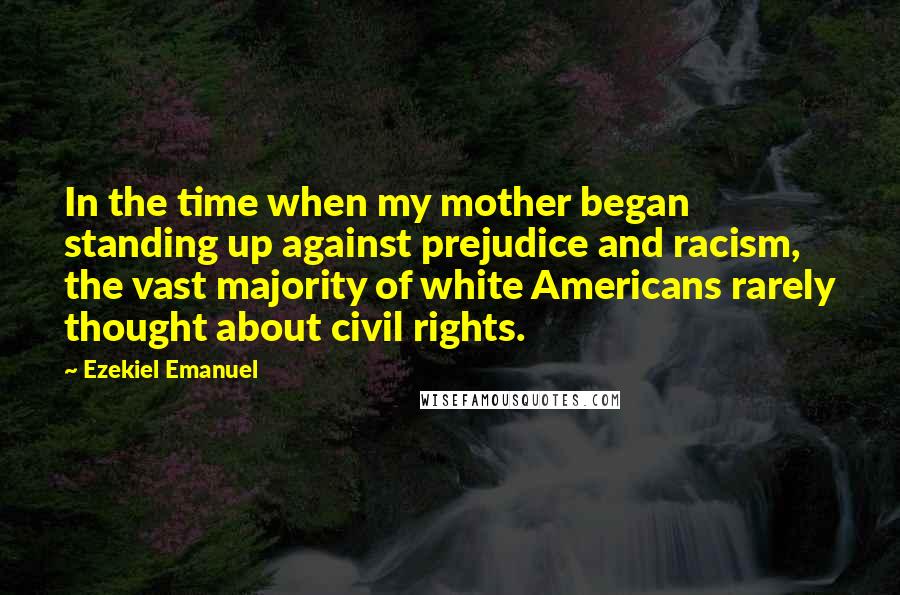 Ezekiel Emanuel quotes: In the time when my mother began standing up against prejudice and racism, the vast majority of white Americans rarely thought about civil rights.