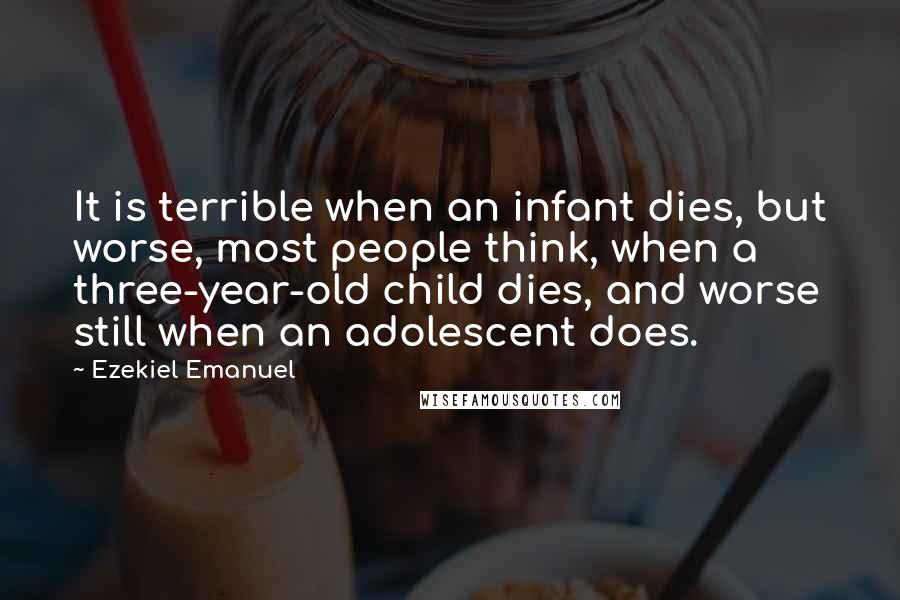 Ezekiel Emanuel quotes: It is terrible when an infant dies, but worse, most people think, when a three-year-old child dies, and worse still when an adolescent does.