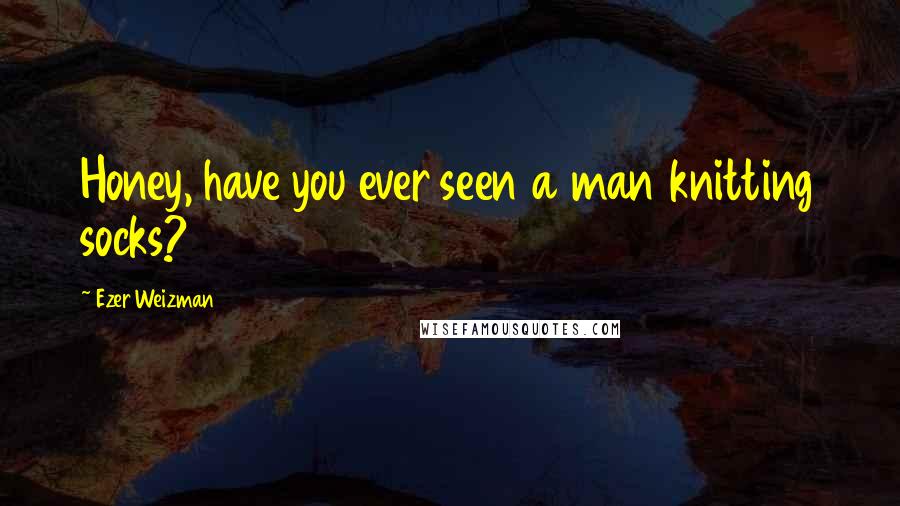 Ezer Weizman quotes: Honey, have you ever seen a man knitting socks?