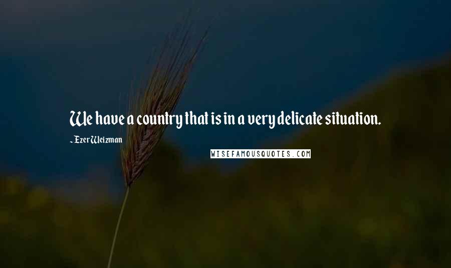 Ezer Weizman quotes: We have a country that is in a very delicate situation.