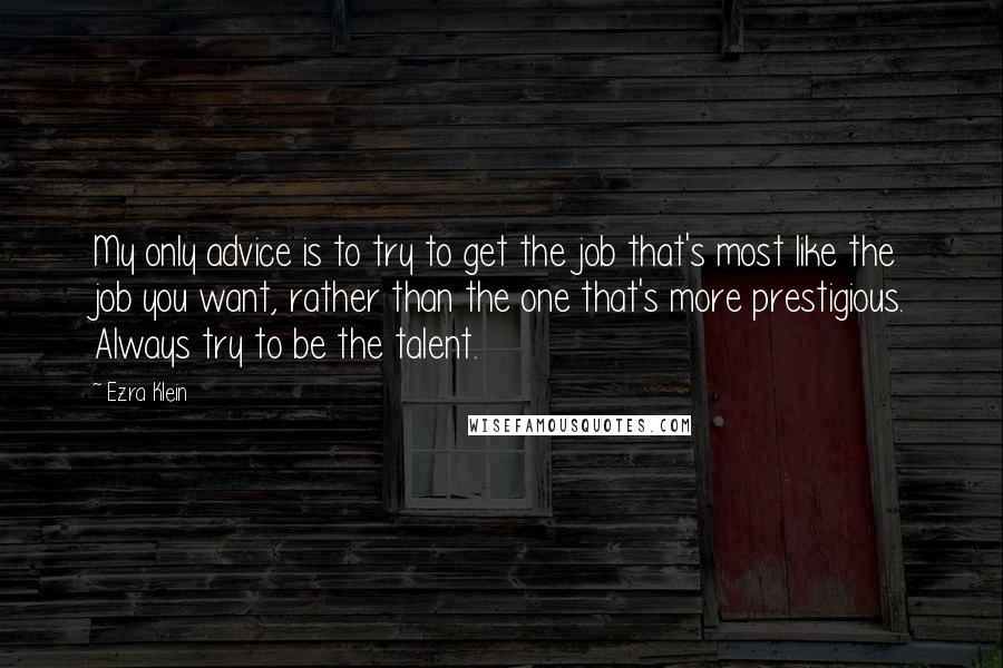 Ezra Klein quotes: My only advice is to try to get the job that's most like the job you want, rather than the one that's more prestigious. Always try to be the talent. Ezra Klein quotes: My only advice is to try to get the job that's most like the job you want, rather than the one that's more prestigious. Always try to be the talent.