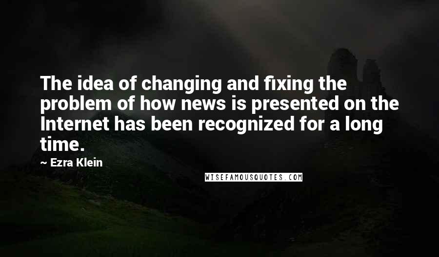 Ezra Klein quotes: The idea of changing and fixing the problem of how news is presented on the Internet has been recognized for a long time. Ezra Klein quotes: The idea of changing and fixing the problem of how news is presented on the Internet has been recognized for a long time.