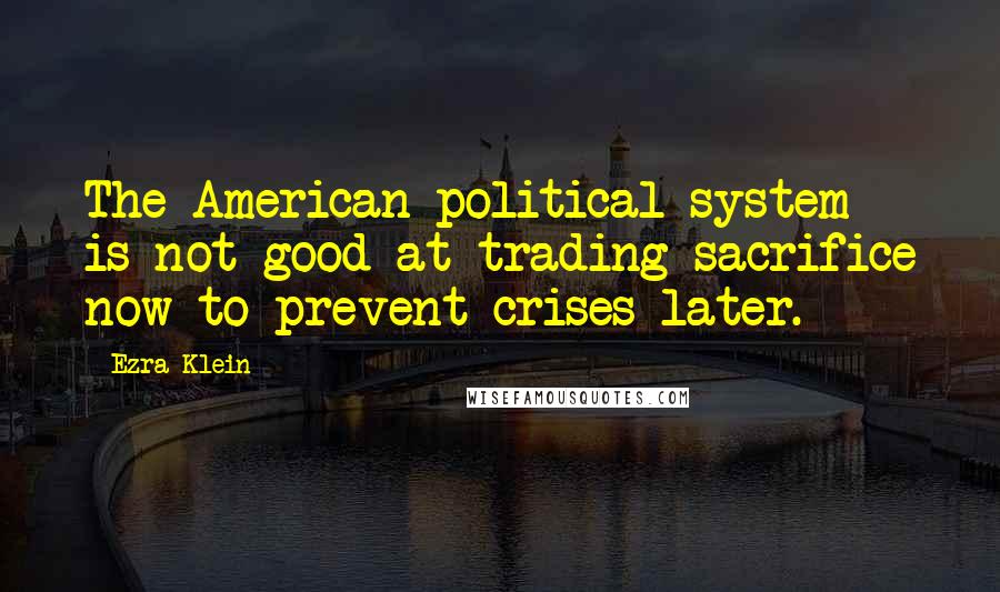 Ezra Klein quotes: The American political system is not good at trading sacrifice now to prevent crises later.