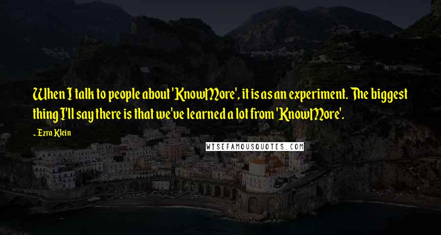Ezra Klein quotes: When I talk to people about 'KnowMore', it is as an experiment. The biggest thing I'll say there is that we've learned a lot from 'KnowMore'. Ezra Klein quotes: When I talk to people about 'KnowMore', it is as an experiment. The biggest thing I'll say there is that we've learned a lot from 'KnowMore'.