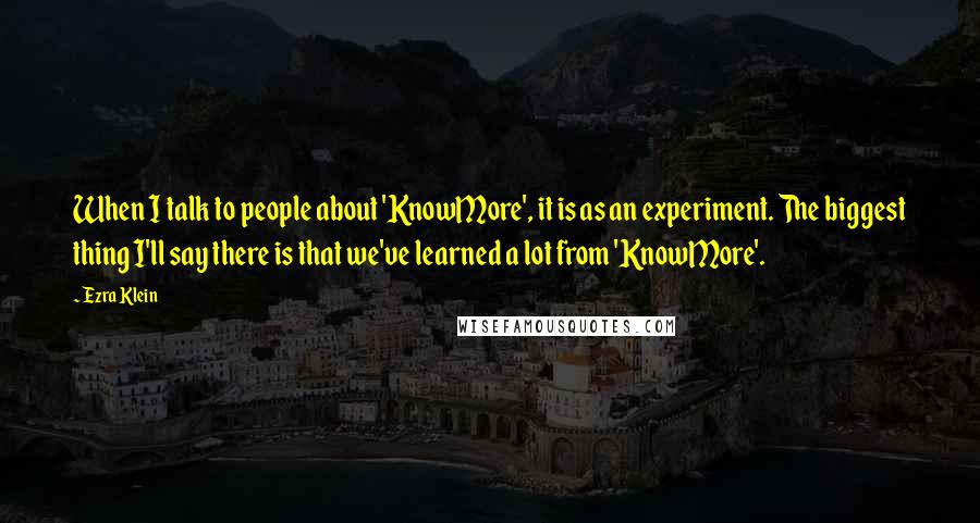 Ezra Klein quotes: When I talk to people about 'KnowMore', it is as an experiment. The biggest thing I'll say there is that we've learned a lot from 'KnowMore'.