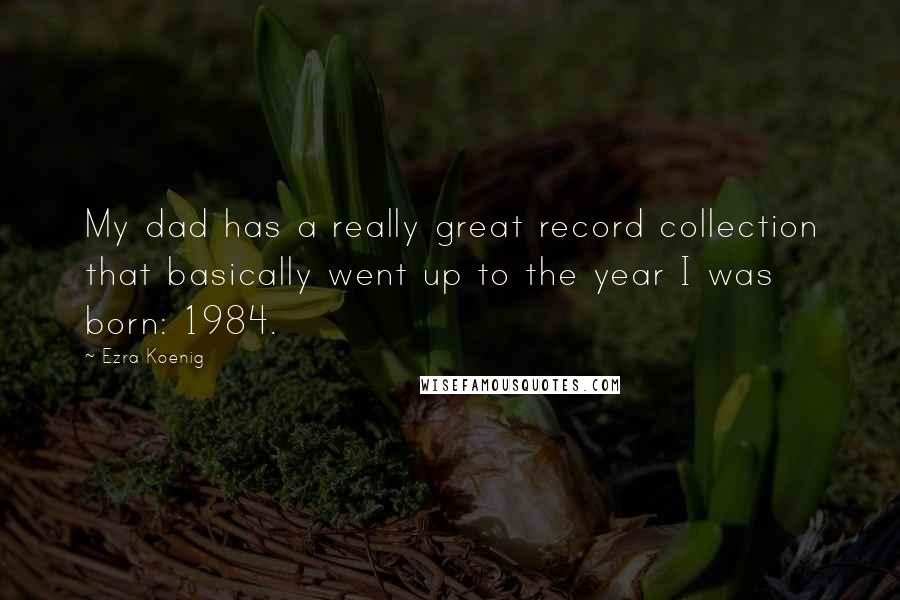 Ezra Koenig quotes: My dad has a really great record collection that basically went up to the year I was born: 1984.