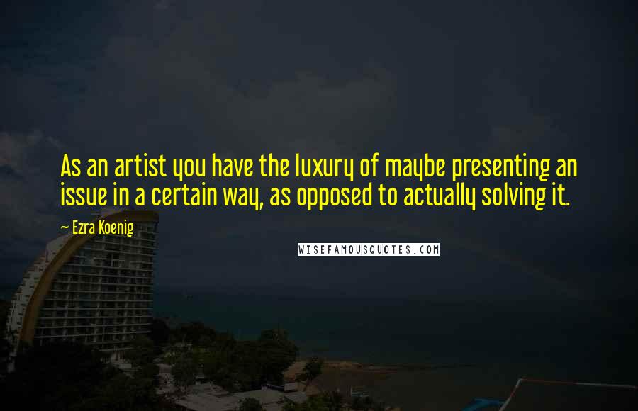 Ezra Koenig quotes: As an artist you have the luxury of maybe presenting an issue in a certain way, as opposed to actually solving it. Ezra Koenig quotes: As an artist you have the luxury of maybe presenting an issue in a certain way, as opposed to actually solving it.